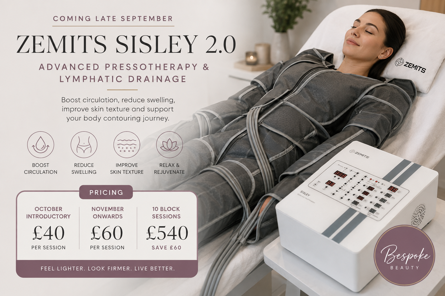 Coming This September: Discover the Zemits Sisley 2.0 at Bespoke Beauty We’re excited to announce a brand-new treatment experience coming to Bespoke Beauty in late September: the Zemits Sisley 2.0, an advanced 24-channel pressotherapy and lymphatic drainage system designed to support body contouring, circulation, fluid drainage and overall wellbeing. Whether you’re looking to reduce that heavy, puffy feeling, support your body after a contouring treatment, improve the appearance of cellulite or simply enjoy a relaxing body treatment, the Sisley 2.0 brings an exciting new option to our treatment menu. What is the Zemits Sisley 2.0? The Zemits Sisley 2.0 uses computer-controlled dynamic air compression. During treatment, you relax inside a specially designed compression suit containing multiple air chambers. These chambers inflate and deflate in a controlled sequence, creating a rhythmic compression massage across targeted areas of the body. The system allows the treatment to be tailored by adjusting the time, compression intensity and treatment zones. This targeted compression is designed to encourage blood and lymphatic circulation while supporting the movement of excess extracellular fluid. With four adjustable intensity levels and treatment options for the legs, stomach, buttocks and arms, we can adapt the experience according to the area being treated and the individual client. What are the benefits of pressotherapy? One of the reasons we’re so excited to introduce the Sisley 2.0 is its versatility. According to Zemits, pressotherapy can be used to support a range of aesthetic and wellbeing goals, including: Reducing puffiness, swelling and feelings of heaviness Supporting blood and lymphatic circulation Reducing the appearance of cellulite and improving skin texture Supporting body toning treatments Improving the appearance and tone of the skin Helping tired, heavy legs feel lighter Supporting relaxation and relief from muscle cramps For clients who experience tired or heavy legs in particular, the treatment is designed to promote circulation and the movement of excess fluid, helping the legs feel lighter and less fatigued. A perfect partner for body contouring The Sisley 2.0 isn’t just designed as a standalone treatment. One of its most exciting uses is alongside other body treatments. Pressotherapy can complement technologies such as cavitation, EMS and vacuum massage, as well as body wrapping treatments. Zemits specifically positions the technology as a way to add lymphatic drainage to body sculpting and contouring protocols. This means we’ll be able to explore both standalone Sisley 2.0 sessions and carefully selected combinations with other treatments at Bespoke Beauty. What does a treatment feel like? Think of it as a rhythmic, full-body compression massage. Once you’re comfortable in the specialised suit, different chambers inflate and release in sequence. Rather than a therapist manually massaging each area throughout the session, the machine delivers controlled, consistent compression while you simply lie back and relax. A typical pressotherapy session lasts around 30–45 minutes, making it an easy treatment to incorporate into a busy lifestyle. Who might love this treatment? The Sisley 2.0 could be an exciting option if your goals include improving the appearance of cellulite or skin texture, supporting circulation, reducing feelings of swelling or leg fatigue, or adding lymphatic drainage to your body-contouring routine. As with all of our advanced treatments, suitability will be assessed before treatment and the appropriate protocol will be selected for you. Launching at Bespoke Beauty in Late September We can’t wait for you to experience this technology for yourself. The Zemits Sisley 2.0 will officially be launching at Bespoke Beauty in late September, bringing a new approach to lymphatic drainage, pressotherapy, body treatments and wellbeing to the salon. October Introductory Offer To celebrate the launch, throughout October you can experience the Zemits Sisley 2.0 for just £40 per session. It’s the perfect opportunity to discover pressotherapy, experience the treatment for yourself and see how it could complement your body and wellbeing routine. October introductory price: £40 per session From November onwards, individual sessions will be £60. For clients who want to make pressotherapy a regular part of their routine, we’ll also be offering a block of 10 sessions for £540, saving £60 compared with booking 10 individual sessions. October introductory session — £40 From November — £60 per session Block of 10 sessions — £540 Appointments will be available from the launch, and we recommend booking early if you’d like to take advantage of our October introductory price. If lymphatic drainage, lighter-feeling legs, smoother-looking skin or taking your body-contouring journey to the next level sounds like something you’d love, keep your eyes on Bespoke Beauty. Launching late September. Introductory sessions available throughout October for just £40. We can’t wait for you to try it.